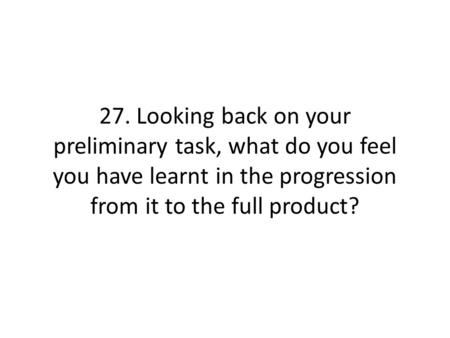 27. Looking back on your preliminary task, what do you feel you have learnt in the progression from it to the full product?