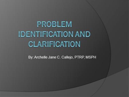 By: Archelle Jane C. Callejo, PTRP, MSPH OBJECTIVES  To define a research problem  To present the different steps to problem identification & clarification.
