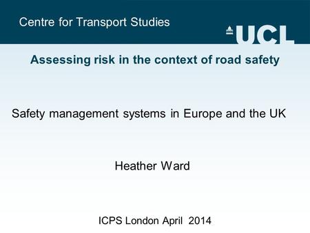 Centre for Transport Studies ICPS London April 2014 Assessing risk in the context of road safety Safety management systems in Europe and the UK Heather.