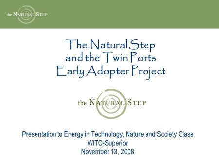 The Natural Step and the Twin Ports Early Adopter Project Presentation to Energy in Technology, Nature and Society Class WITC-Superior November 13, 2008.