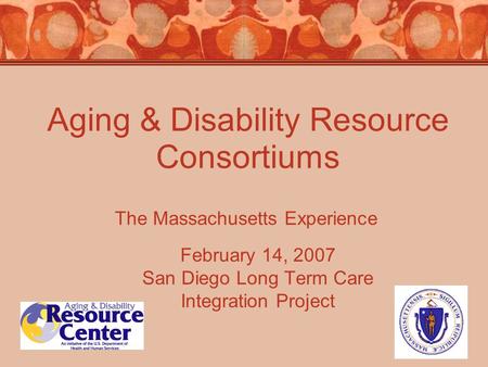 Aging & Disability Resource Consortiums February 14, 2007 San Diego Long Term Care Integration Project The Massachusetts Experience.