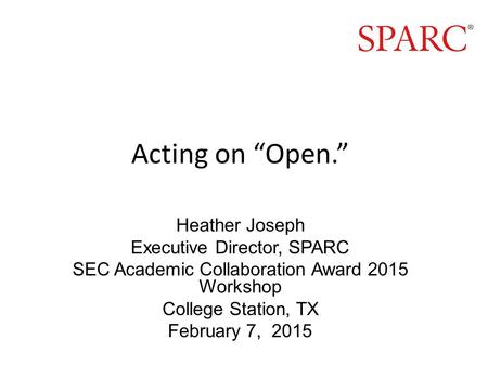 Acting on “Open.” Heather Joseph Executive Director, SPARC SEC Academic Collaboration Award 2015 Workshop College Station, TX February 7, 2015.