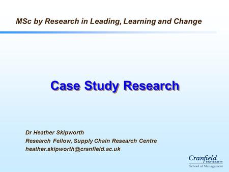 Case Study Research Dr Heather Skipworth Research Fellow, Supply Chain Research Centre MSc by Research in Leading, Learning.