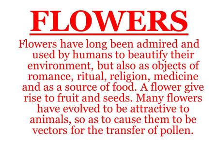 FLOWERS Flowers have long been admired and used by humans to beautify their environment, but also as objects of romance, ritual, religion, medicine and.
