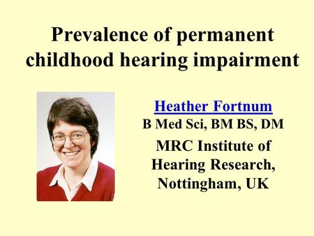Prevalence of permanent childhood hearing impairment Heather Fortnum Heather Fortnum B Med Sci, BM BS, DM MRC Institute of Hearing Research, Nottingham,