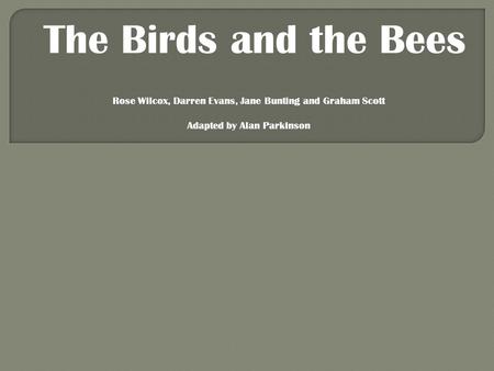 The Birds and the Bees Rose Wilcox, Darren Evans, Jane Bunting and Graham Scott Adapted by Alan Parkinson.