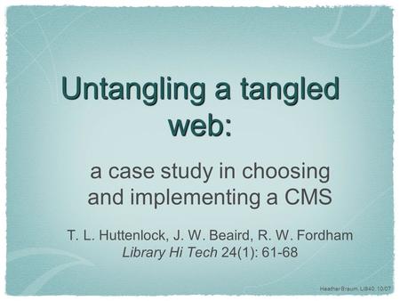 Heather Braum, LI840, 10/07 Untangling a tangled web: a case study in choosing and implementing a CMS T. L. Huttenlock, J. W. Beaird, R. W. Fordham Library.