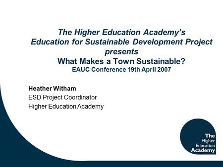 The Higher Education Academy’s Education for Sustainable Development Project presents What Makes a Town Sustainable? EAUC Conference 19th April 2007 Heather.