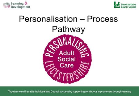 Personalisation – Process Pathway Together we will enable individual and Council success by supporting continuous improvement through learning.