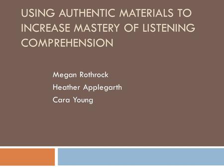 USING AUTHENTIC MATERIALS TO INCREASE MASTERY OF LISTENING COMPREHENSION Megan Rothrock Heather Applegarth Cara Young.