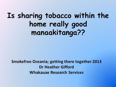 Is sharing tobacco within the home really good manaakitanga?? Smokefree Oceania; getting there together 2013 Dr Heather Gifford Whakauae Research Services.