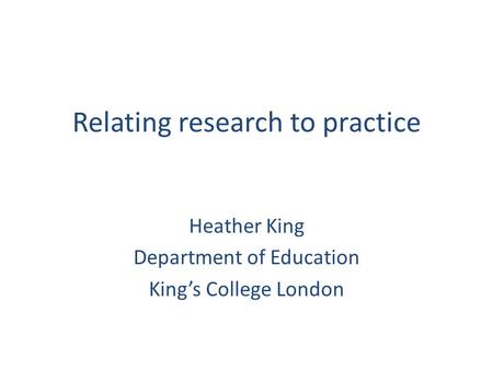 Relating research to practice Heather King Department of Education King’s College London.