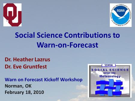 Dr. Heather Lazrus Dr. Eve Gruntfest Warn on Forecast Kickoff Workshop Norman, OK February 18, 2010 Social Science Contributions to Warn-on-Forecast.