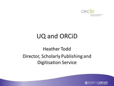 UQ and ORCiD Heather Todd Director, Scholarly Publishing and Digitisation Service.
