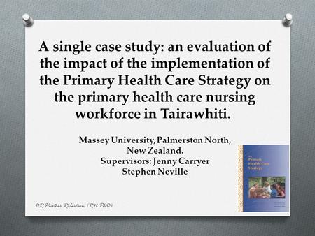 DR Heather Robertson (RN PhD) A single case study: an evaluation of the impact of the implementation of the Primary Health Care Strategy on the primary.