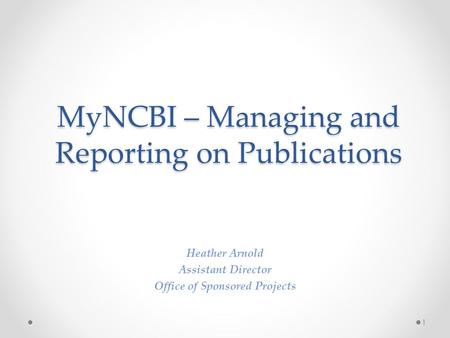 MyNCBI – Managing and Reporting on Publications Heather Arnold Assistant Director Office of Sponsored Projects 1.