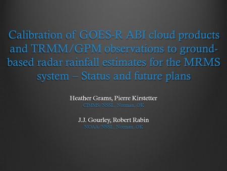 Calibration of GOES-R ABI cloud products and TRMM/GPM observations to ground-based radar rainfall estimates for the MRMS system – Status and future plans.