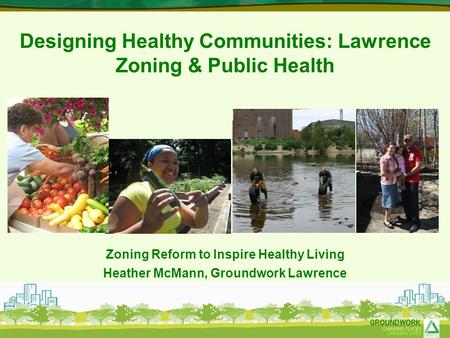Designing Healthy Communities: Lawrence Zoning & Public Health Zoning Reform to Inspire Healthy Living Heather McMann, Groundwork Lawrence.