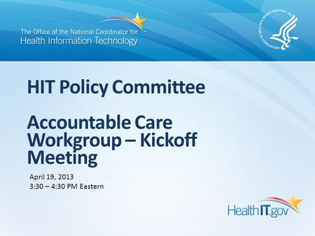 HIT Policy Committee Accountable Care Workgroup – Kickoff Meeting April 19, 2013 3:30 – 4:30 PM Eastern.