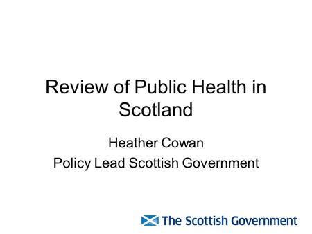 Review of Public Health in Scotland Heather Cowan Policy Lead Scottish Government.