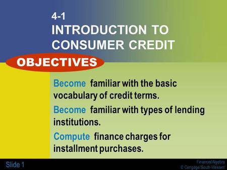 Financial Algebra © Cengage/South-Western Slide 1 4-1 INTRODUCTION TO CONSUMER CREDIT Become familiar with the basic vocabulary of credit terms. Become.