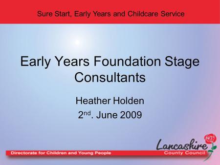 Sure Start, Early Years and Childcare Service Heather Holden 2 nd. June 2009 Early Years Foundation Stage Consultants.