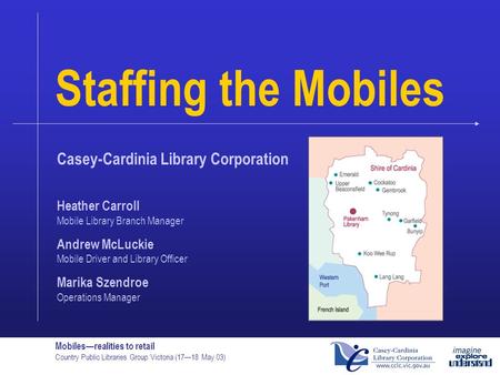 Mobiles—realities to retail Country Public Libraries Group Victoria (17—18 May 03) Staffing the Mobiles Casey-Cardinia Library Corporation Heather Carroll.