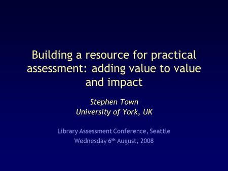 Building a resource for practical assessment: adding value to value and impact Stephen Town University of York, UK Library Assessment Conference, Seattle.