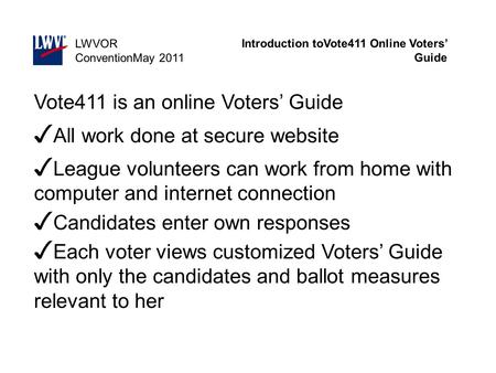 Introduction toVote411 Online Voters’ Guide LWVOR ConventionMay 2011 Vote411 is an online Voters’ Guide ✓ All work done at secure website ✓ League volunteers.