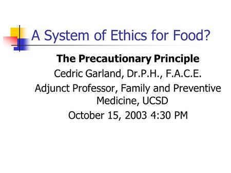 A System of Ethics for Food? The Precautionary Principle Cedric Garland, Dr.P.H., F.A.C.E. Adjunct Professor, Family and Preventive Medicine, UCSD October.
