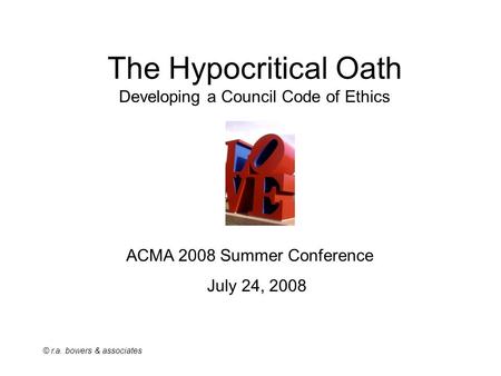 © r.a. bowers & associates The Hypocritical Oath Developing a Council Code of Ethics ACMA 2008 Summer Conference July 24, 2008.
