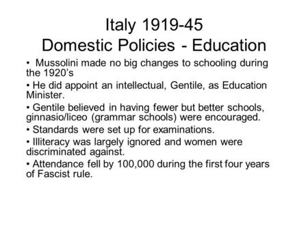 Italy 1919-45 Domestic Policies - Education Mussolini made no big changes to schooling during the 1920’s He did appoint an intellectual, Gentile, as Education.