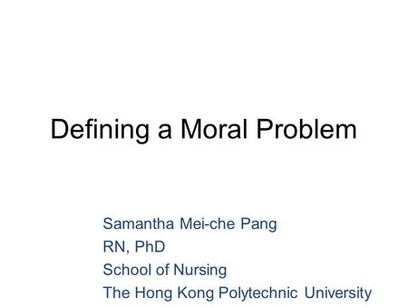 Defining a Moral Problem Samantha Mei-che Pang RN, PhD School of Nursing The Hong Kong Polytechnic University.