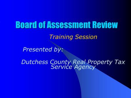Board of Assessment Review Training Session Presented by: Dutchess County Real Property Tax Service Agency.