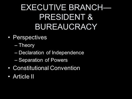 EXECUTIVE BRANCH— PRESIDENT & BUREAUCRACY Perspectives –Theory –Declaration of Independence –Separation of Powers Constitutional Convention Article II.