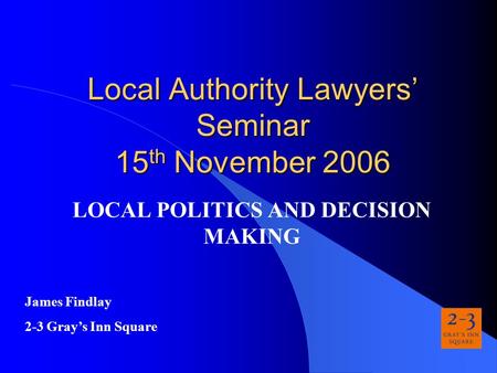 Local Authority Lawyers’ Seminar 15 th November 2006 LOCAL POLITICS AND DECISION MAKING James Findlay 2-3 Gray’s Inn Square.