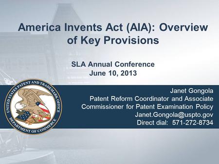 America Invents Act (AIA): Overview of Key Provisions SLA Annual Conference June 10, 2013 Janet Gongola Patent Reform Coordinator and Associate Commissioner.