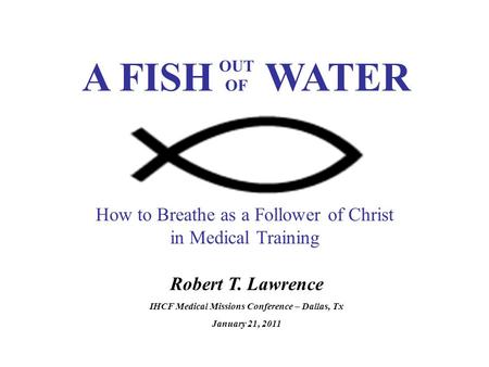 Robert T. Lawrence IHCF Medical Missions Conference – Dallas, Tx January 21, 2011 How to Breathe as a Follower of Christ in Medical Training A FISH WATER.