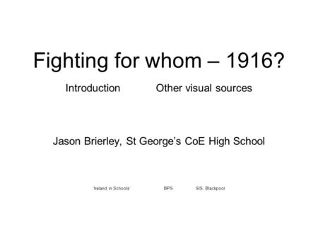 Fighting for whom – 1916? Introduction Other visual sources Jason Brierley, St George’s CoE High School ‘Ireland in Schools’ BPS SIS, Blackpool.