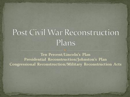 Ten Percent/Lincoln’s Plan Presidential Reconstruction/Johnston’s Plan Congressional Reconstruction/Military Reconstruction Acts.