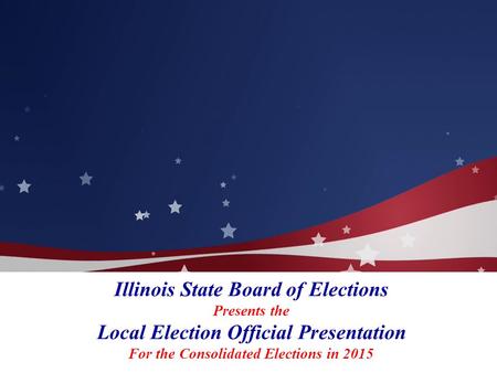 Illinois State Board of Elections Presents the Local Election Official Presentation For the Consolidated Elections in 2015.