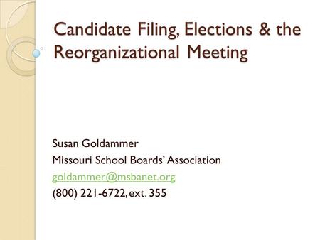 Candidate Filing, Elections & the Reorganizational Meeting Susan Goldammer Missouri School Boards’ Association (800) 221-6722, ext.