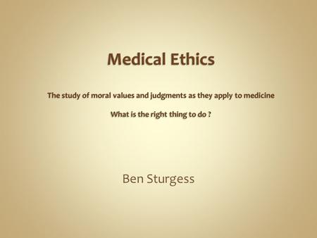 Medical Ethics The study of moral values and judgments as they apply to medicine What is the right thing to do ? Ben Sturgess.