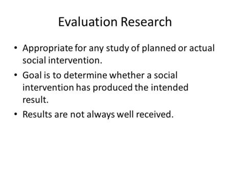 Evaluation Research Appropriate for any study of planned or actual social intervention. Goal is to determine whether a social intervention has produced.