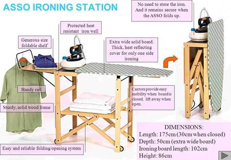 ASSO IRONING STATION Handy rail Sturdy, solid wood frame Extra wide solid board. Thick, heat reflecting cover for only one side ironing DIMENSIONS: Length: