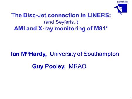 Southampton 1 The Disc-Jet connection in LINERS: (and Seyferts..) AMI and X-ray monitoring of M81* Ian M c Hardy, University of Southampton Guy Pooley,