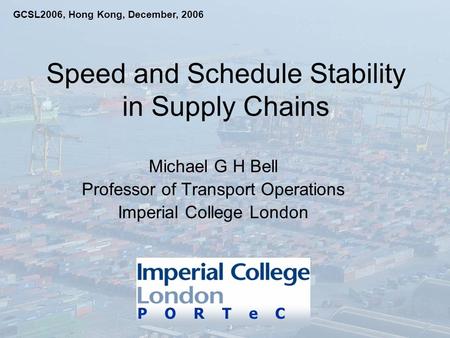 Speed and Schedule Stability in Supply Chains Michael G H Bell Professor of Transport Operations Imperial College London P O R T e C GCSL2006, Hong Kong,