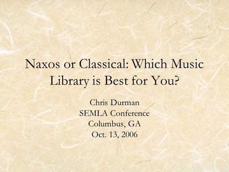 Naxos or Classical: Which Music Library is Best for You? Chris Durman SEMLA Conference Columbus, GA Oct. 13, 2006.
