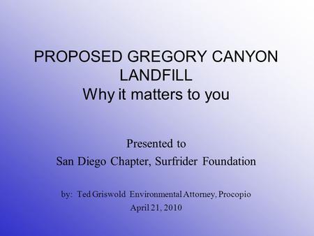 PROPOSED GREGORY CANYON LANDFILL Why it matters to you Presented to San Diego Chapter, Surfrider Foundation by: Ted Griswold Environmental Attorney, Procopio.