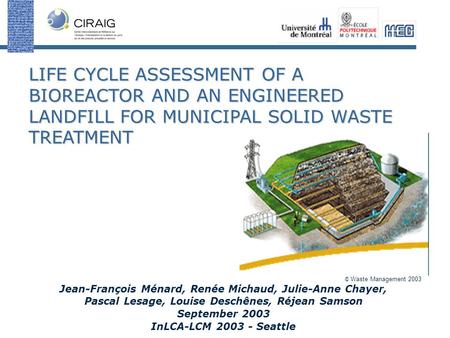 LIFE CYCLE ASSESSMENT OF A BIOREACTOR AND AN ENGINEERED LANDFILL FOR MUNICIPAL SOLID WASTE TREATMENT Jean-François Ménard, Renée Michaud, Julie-Anne Chayer,